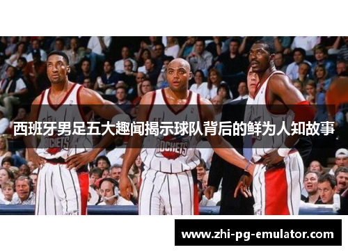 西班牙男足五大趣闻揭示球队背后的鲜为人知故事