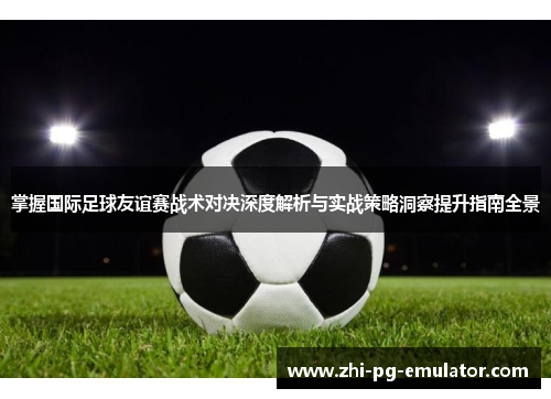 掌握国际足球友谊赛战术对决深度解析与实战策略洞察提升指南全景 掌握国际足球友谊赛战术对决深度解析与实战策略洞察提升指南全景