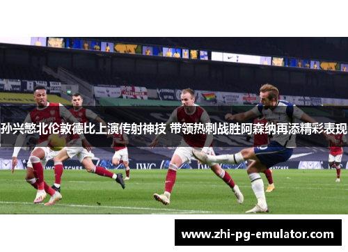 孙兴慜北伦敦德比上演传射神技 带领热刺战胜阿森纳再添精彩表现