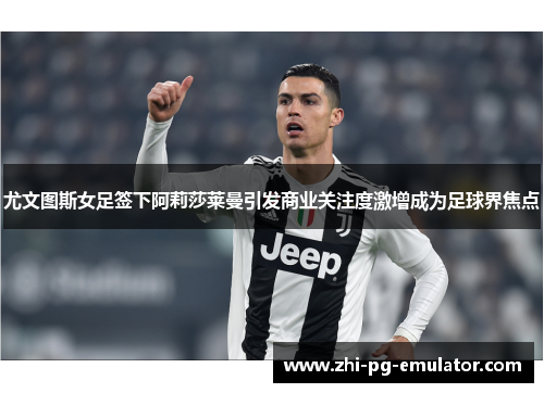 尤文图斯女足签下阿莉莎莱曼引发商业关注度激增成为足球界焦点