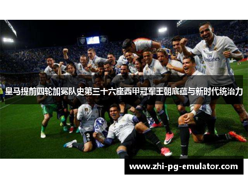 皇马提前四轮加冕队史第三十六座西甲冠军王朝底蕴与新时代统治力