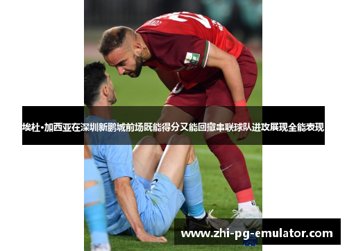 埃杜·加西亚在深圳新鹏城前场既能得分又能回撤串联球队进攻展现全能表现