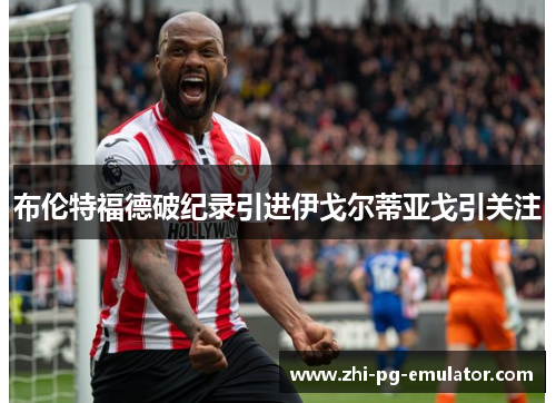 布伦特福德破纪录引进伊戈尔蒂亚戈引关注