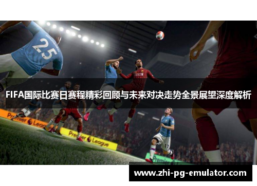 FIFA国际比赛日赛程精彩回顾与未来对决走势全景展望深度解析