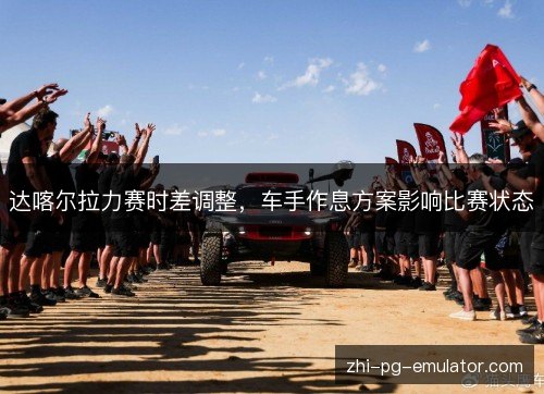达喀尔拉力赛时差调整,车手作息方案影响比赛状态 达喀尔拉力赛时差调整,车手作息方案影响比赛状态