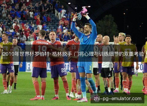 2010年世界杯罗伯特·格林脱手 门将心理与训练细节的双重考验 2010年世界杯罗伯特·格林脱手 门将心理与训练细节的双重考验